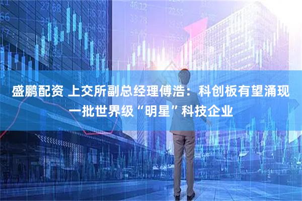 盛鹏配资 上交所副总经理傅浩：科创板有望涌现一批世界级“明星”科技企业