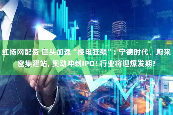 红扬网配资 巨头加速“换电狂飙”: 宁德时代、蔚来密集建站, 奥动冲刺IPO! 行业将迎爆发期?