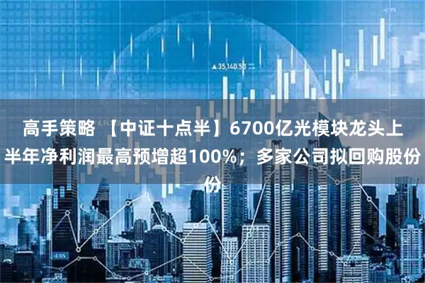 高手策略 【中证十点半】6700亿光模块龙头上半年净利润最高预增超100%；多家公司拟回购股份