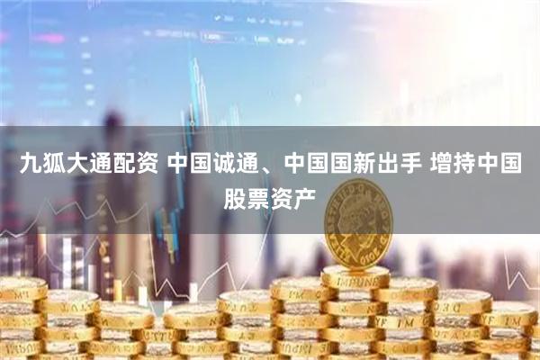 九狐大通配资 中国诚通、中国国新出手 增持中国股票资产